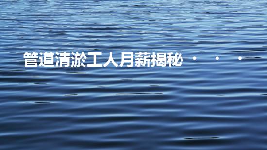 管道清淤工人月薪揭秘！你猜得到他們的收入有多高嗎？